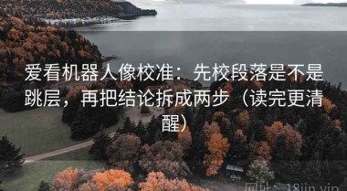 爱看机器人像校准：先校段落是不是跳层，再把结论拆成两步（读完更清醒）