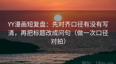 YY漫画短复盘：先对齐口径有没有写清，再把标题改成问句（做一次口径对拍）