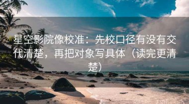 星空影院像校准：先校口径有没有交代清楚，再把对象写具体（读完更清楚）