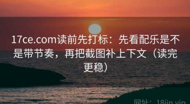 17ce.com读前先打标：先看配乐是不是带节奏，再把截图补上下文（读完更稳）