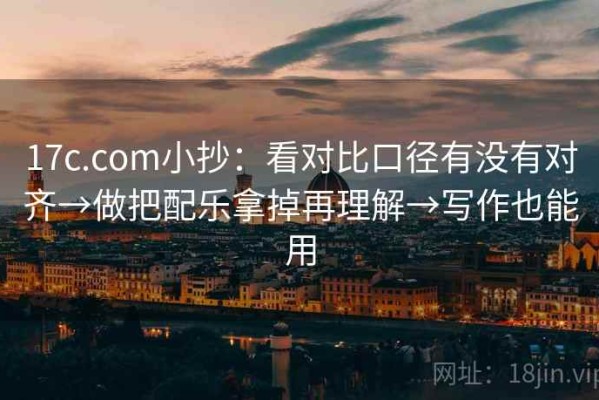 17c.com小抄：看对比口径有没有对齐→做把配乐拿掉再理解→写作也能用