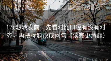 17c想转发前：先看对比口径有没有对齐，再把标题改成问句（读完更清醒）