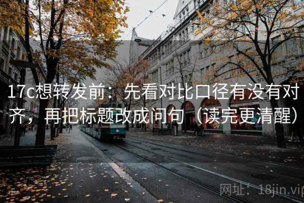 17c想转发前：先看对比口径有没有对齐，再把标题改成问句（读完更清醒）