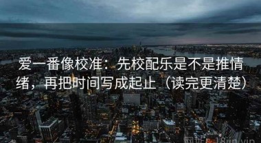 爱一番像校准：先校配乐是不是推情绪，再把时间写成起止（读完更清楚）