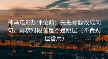 神马电影想评论前：先把标题改成问句，再核对段落是不是跳层（不费劲但管用）