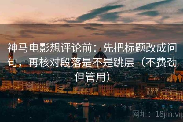 神马电影想评论前：先把标题改成问句，再核对段落是不是跳层（不费劲但管用）
