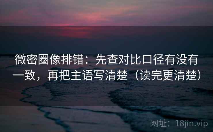 微密圈像排错：先查对比口径有没有一致，再把主语写清楚（读完更清楚）