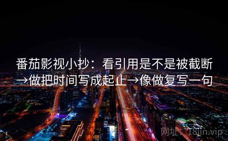番茄影视小抄：看引用是不是被截断→做把时间写成起止→像做复写一句