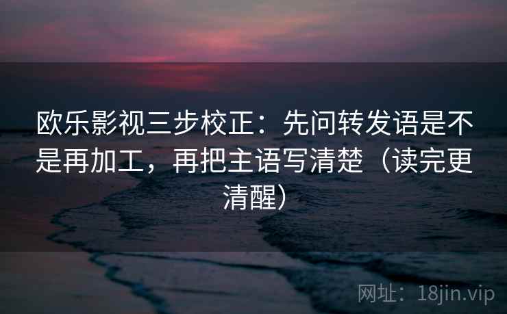 欧乐影视三步校正：先问转发语是不是再加工，再把主语写清楚（读完更清醒）