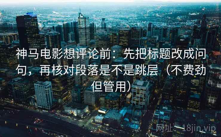 神马电影想评论前：先把标题改成问句，再核对段落是不是跳层（不费劲但管用）