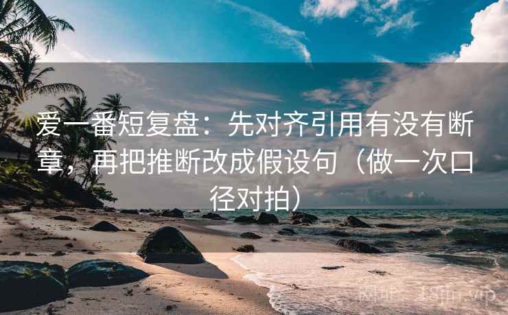 爱一番短复盘：先对齐引用有没有断章，再把推断改成假设句（做一次口径对拍）