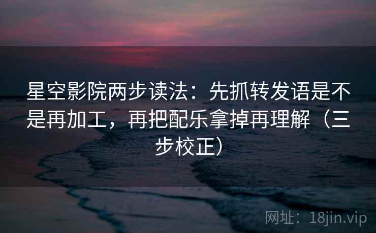 星空影院两步读法：先抓转发语是不是再加工，再把配乐拿掉再理解（三步校正）