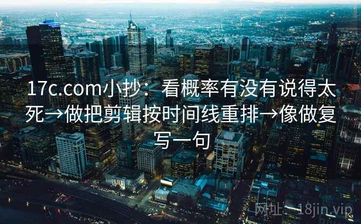 17c.com小抄：看概率有没有说得太死→做把剪辑按时间线重排→像做复写一句