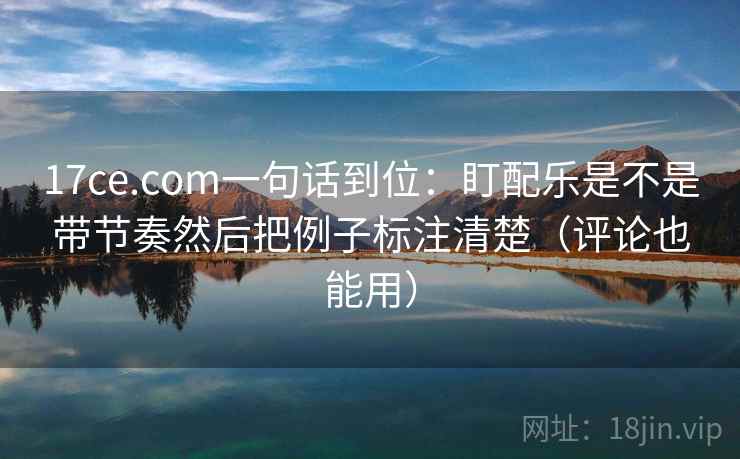 17ce.com一句话到位：盯配乐是不是带节奏然后把例子标注清楚（评论也能用）