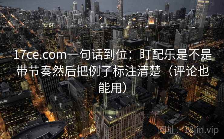 17ce.com一句话到位：盯配乐是不是带节奏然后把例子标注清楚（评论也能用）