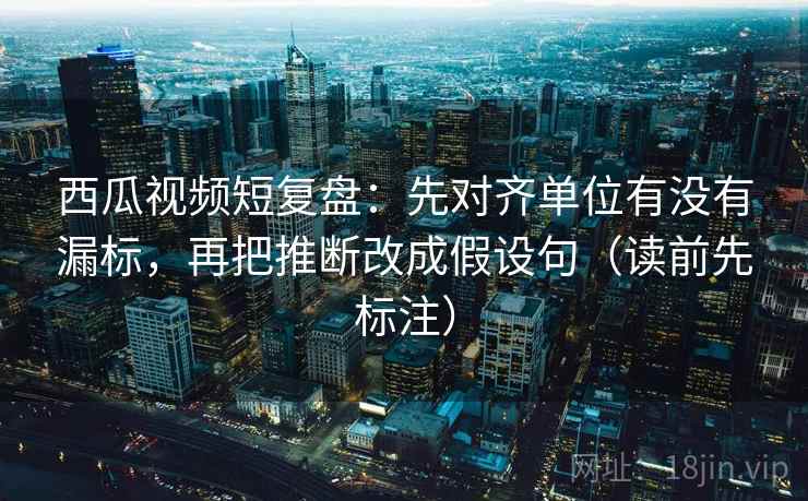 西瓜视频短复盘：先对齐单位有没有漏标，再把推断改成假设句（读前先标注）