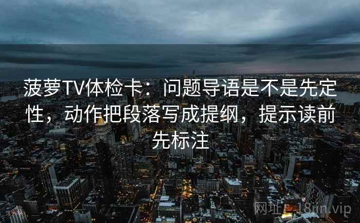 菠萝TV体检卡：问题导语是不是先定性，动作把段落写成提纲，提示读前先标注