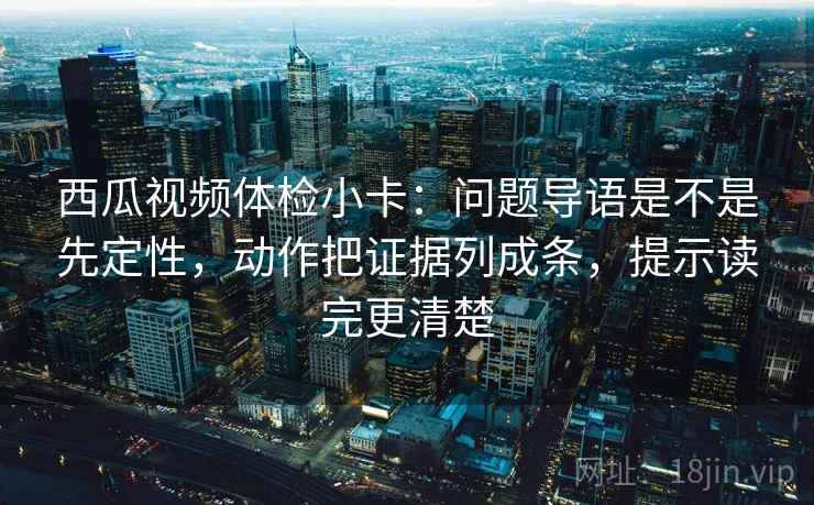 西瓜视频体检小卡：问题导语是不是先定性，动作把证据列成条，提示读完更清楚