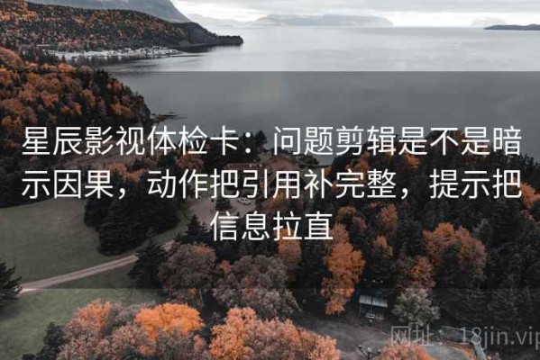 星辰影视体检卡：问题剪辑是不是暗示因果，动作把引用补完整，提示把信息拉直
