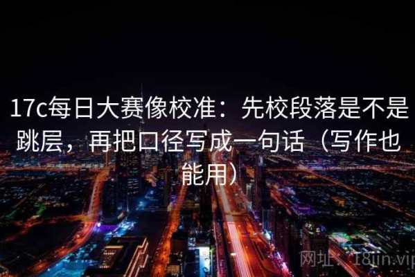17c每日大赛像校准：先校段落是不是跳层，再把口径写成一句话（写作也能用）