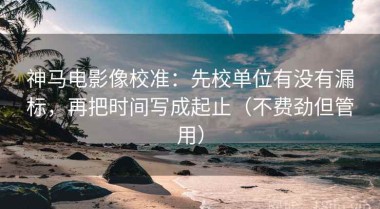 神马电影像校准：先校单位有没有漏标，再把时间写成起止（不费劲但管用）