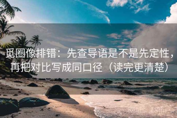 觅圈像排错：先查导语是不是先定性，再把对比写成同口径（读完更清楚）
