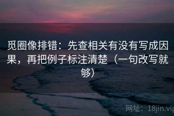 觅圈像排错：先查相关有没有写成因果，再把例子标注清楚（一句改写就够）