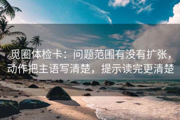 觅圈体检卡：问题范围有没有扩张，动作把主语写清楚，提示读完更清楚
