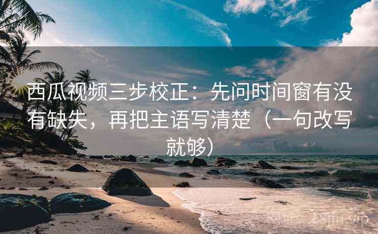 西瓜视频三步校正：先问时间窗有没有缺失，再把主语写清楚（一句改写就够）