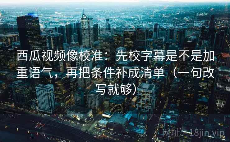 西瓜视频像校准：先校字幕是不是加重语气，再把条件补成清单（一句改写就够）