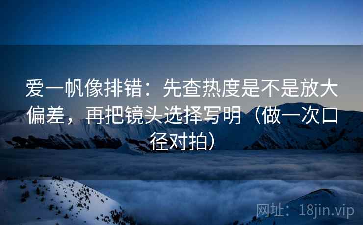 爱一帆像排错:先查热度是不是放大偏差,再把镜头选择写明(做一次口径对拍) 爱一帆像排错:先查热度是不是放大偏差,再把镜头选择写明(做一次口径对拍)