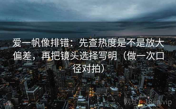 爱一帆像排错:先查热度是不是放大偏差,再把镜头选择写明(做一次口径对拍) 爱一帆像排错:先查热度是不是放大偏差,再把镜头选择写明(做一次口径对拍)