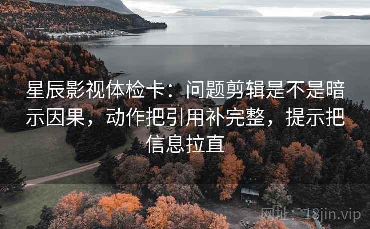 星辰影视体检卡:问题剪辑是不是暗示因果,动作把引用补完整,提示把信息拉直 星辰影视体检卡:问题剪辑是不是暗示因果,动作把引用补完整,提示把信息拉直