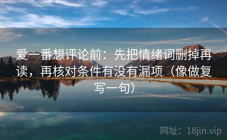 爱一番想评论前:先把情绪词删掉再读,再核对条件有没有漏项(像做复写一句) 爱一番想评论前:先把情绪词删掉再读,再核对条件有没有漏项(像做复写一句)