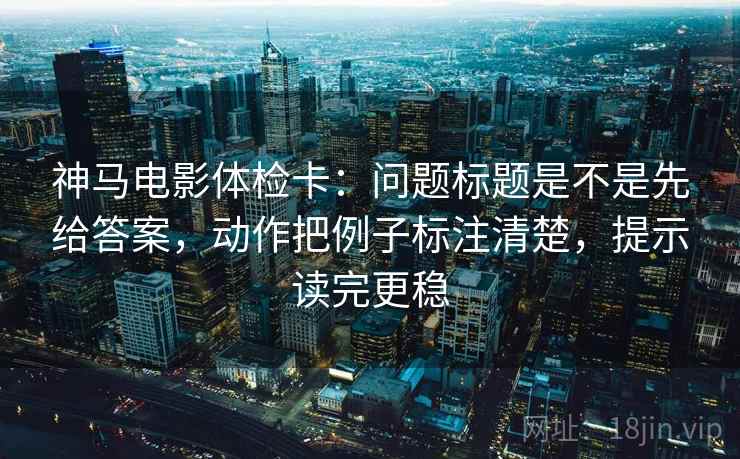神马电影体检卡:问题标题是不是先给答案,动作把例子标注清楚,提示读完更稳 神马电影体检卡:问题标题是不是先给答案,动作把例子标注清楚,提示读完更稳