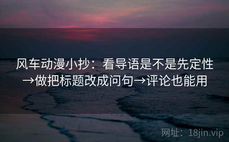 风车动漫小抄：看导语是不是先定性→做把标题改成问句→评论也能用