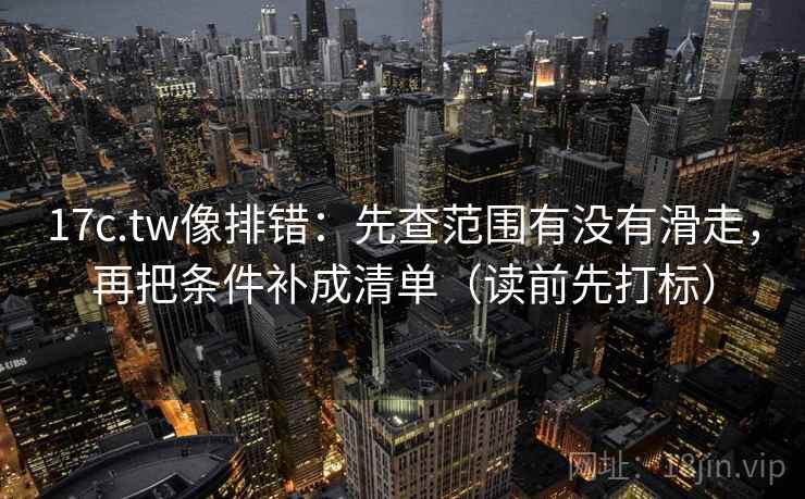 17c.tw像排错：先查范围有没有滑走，再把条件补成清单（读前先打标）