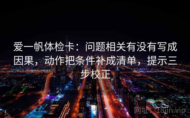 爱一帆体检卡:问题相关有没有写成因果,动作把条件补成清单,提示三步校正 爱一帆体检卡:问题相关有没有写成因果,动作把条件补成清单,提示三步校正