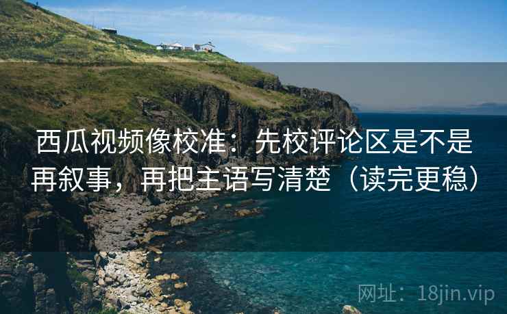 西瓜视频像校准：先校评论区是不是再叙事，再把主语写清楚（读完更稳）