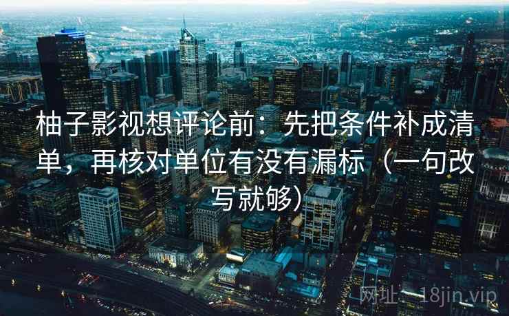 柚子影视想评论前：先把条件补成清单，再核对单位有没有漏标（一句改写就够）