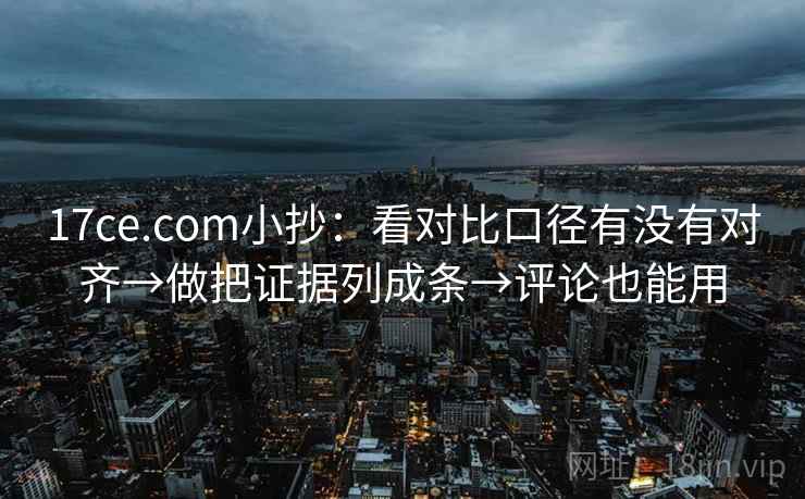 17ce.com小抄：看对比口径有没有对齐→做把证据列成条→评论也能用