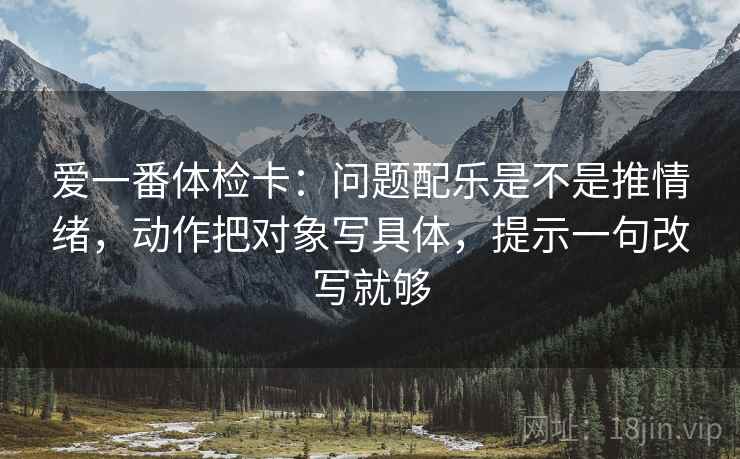 爱一番体检卡:问题配乐是不是推情绪,动作把对象写具体,提示一句改写就够 爱一番体检卡:问题配乐是不是推情绪,动作把对象写具体,提示一句改写就够